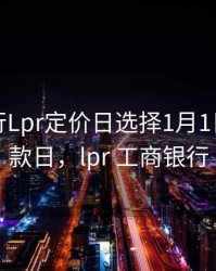 工商银行Lpr定价日选择1月1日还是放款日，lpr 工商银行