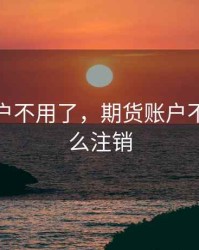 期货账户不用了，期货账户不用了怎么注销