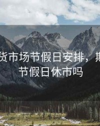 2019期货市场节假日安排，期货市场节假日休市吗