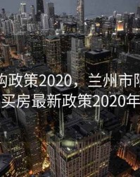 兰州限购政策2020，兰州市限购区域买房最新政策2020年