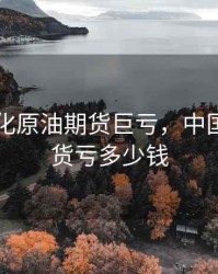 中国石化原油期货巨亏，中国原油期货亏多少钱