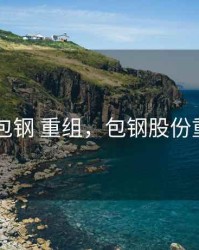 2020年包钢 重组，包钢股份重组进程