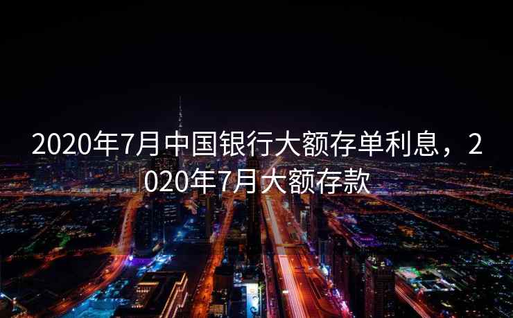 2020年7月中国银行大额存单利息，2020年7月大额存款