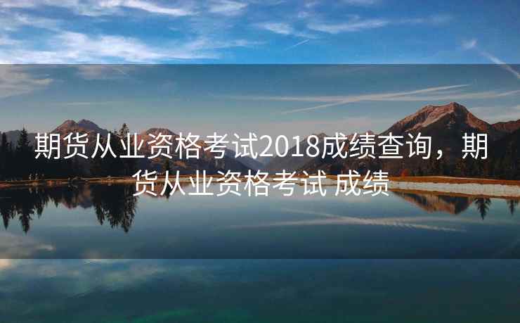期货从业资格考试2018成绩查询，期货从业资格考试 成绩