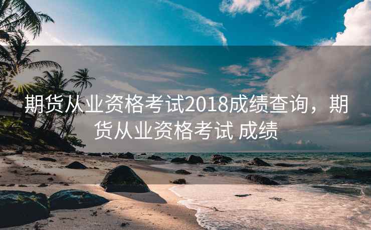 期货从业资格考试2018成绩查询，期货从业资格考试 成绩