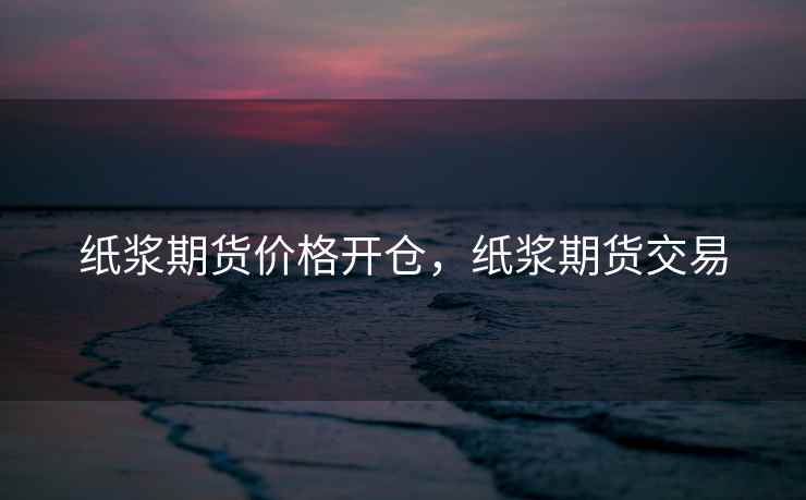 纸浆期货价格开仓，纸浆期货交易