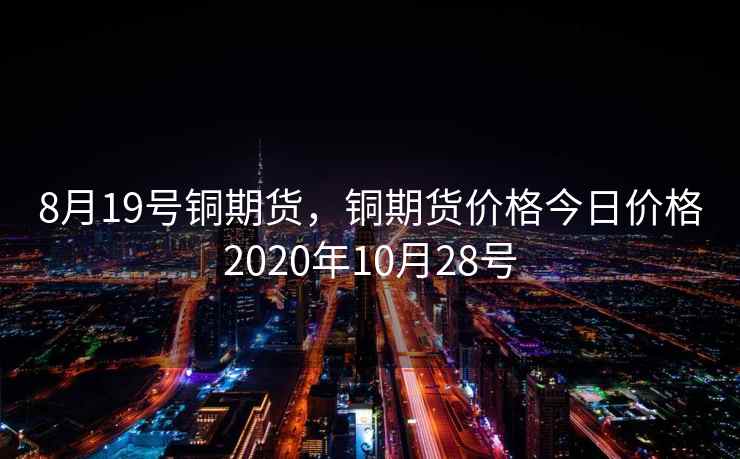 8月19号铜期货,铜期货价格今日价格2020年10月28号 8月19号铜期货,铜期货价格今日价格2020年10月28号