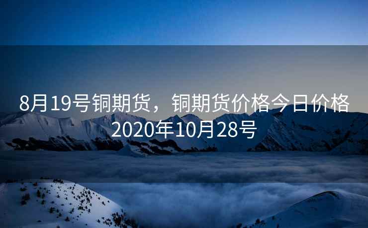 8月19号铜期货,铜期货价格今日价格2020年10月28号 8月19号铜期货,铜期货价格今日价格2020年10月28号