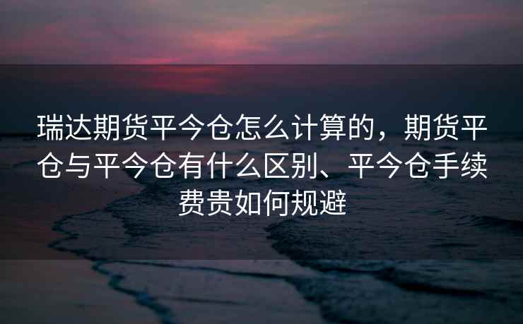 瑞达期货平今仓怎么计算的,期货平仓与平今仓有什么区别、平今仓手续费贵如何规避 瑞达期货平今仓怎么计算的,期货平仓与平今仓有什么区别、平今仓手续费贵如何规避