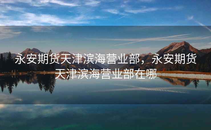 永安期货天津滨海营业部，永安期货天津滨海营业部在哪