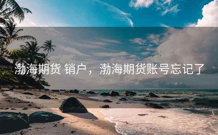 渤海期货 销户,渤海期货账号忘记了 渤海期货 销户,渤海期货账号忘记了