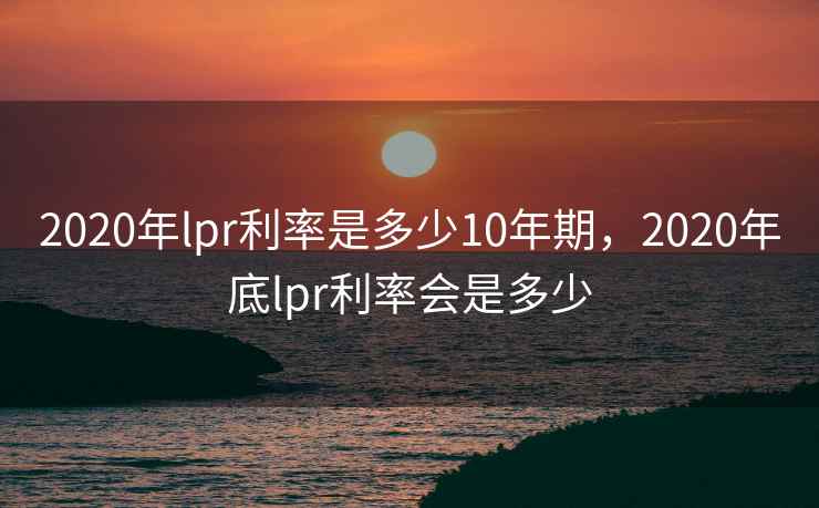 2020年lpr利率是多少10年期，2020年底lpr利率会是多少