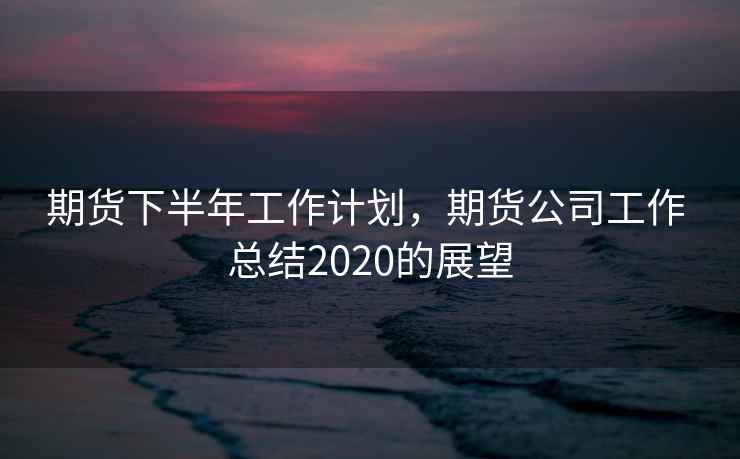 期货下半年工作计划,期货公司工作 总结2020的展望 期货下半年工作计划,期货公司工作 总结2020的展望
