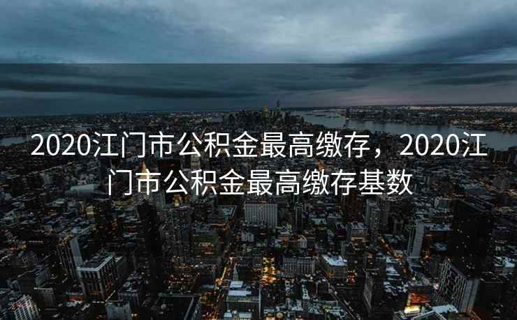 2020江门市公积金最高缴存,2020江门市公积金最高缴存基数 2020江门市公积金最高缴存,2020江门市公积金最高缴存基数