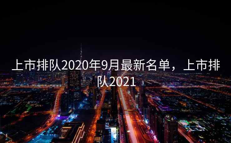 上市排队2020年9月最新名单，上市排队2021