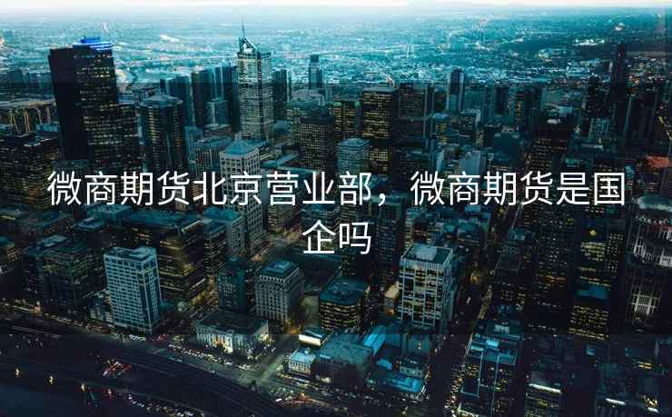 微商期货北京营业部,微商期货是国企吗 微商期货北京营业部,微商期货是国企吗