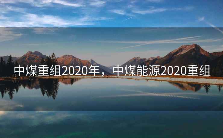 中煤重组2020年,中煤能源2020重组 中煤重组2020年,中煤能源2020重组
