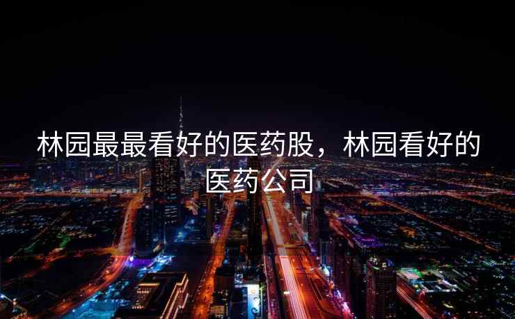 林园最最看好的医药股,林园看好的医药公司 林园最最看好的医药股,林园看好的医药公司