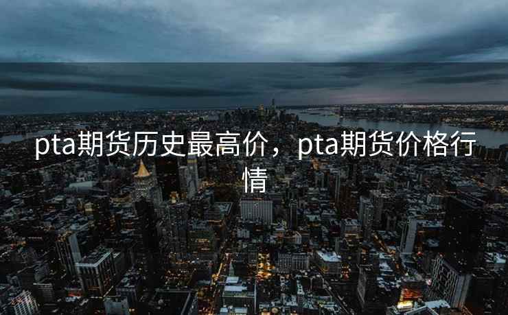 pta期货历史最高价,pta期货价格行情 pta期货历史最高价,pta期货价格行情