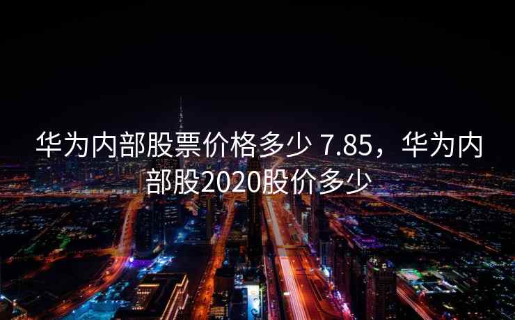 华为内部股票价格多少 7.85，华为内部股2020股价多少