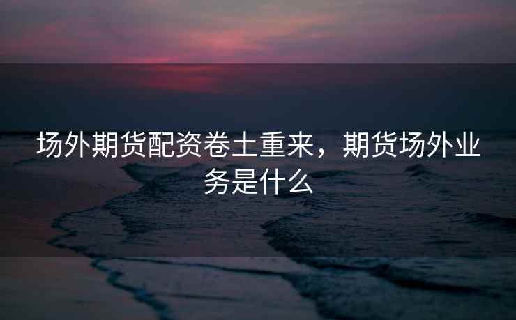 场外期货配资卷土重来,期货场外业务是什么 场外期货配资卷土重来,期货场外业务是什么