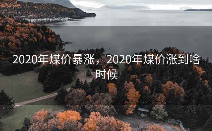 2020年煤价暴涨,2020年煤价涨到啥时候 2020年煤价暴涨,2020年煤价涨到啥时候