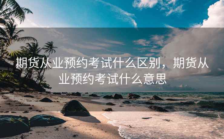 期货从业预约考试什么区别，期货从业预约考试什么意思
