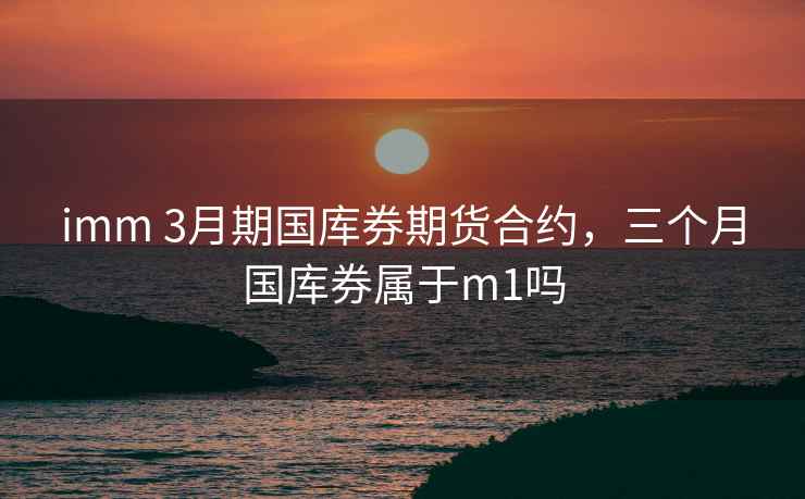 imm 3月期国库券期货合约,三个月国库券属于m1吗 imm 3月期国库券期货合约,三个月国库券属于m1吗