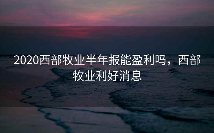 2020西部牧业半年报能盈利吗,西部牧业利好消息 2020西部牧业半年报能盈利吗,西部牧业利好消息