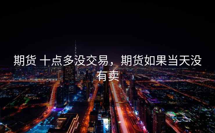 期货 十点多没交易,期货如果当天没有卖 期货 十点多没交易,期货如果当天没有卖
