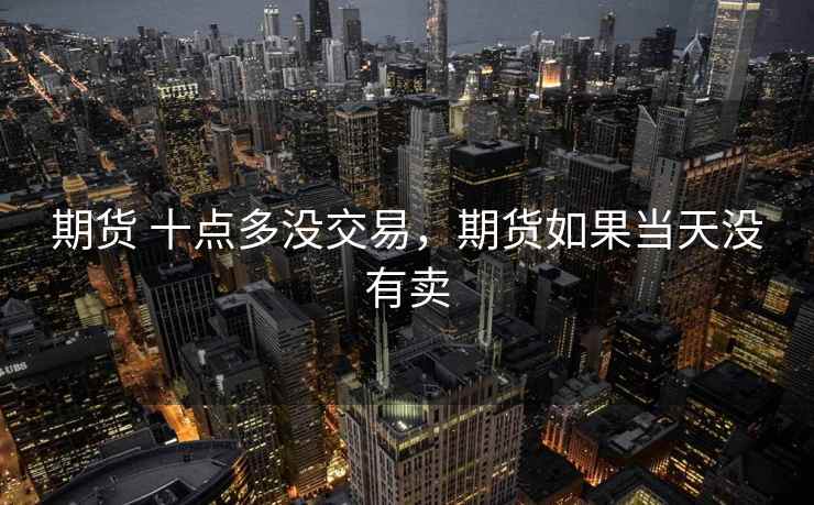期货 十点多没交易,期货如果当天没有卖 期货 十点多没交易,期货如果当天没有卖
