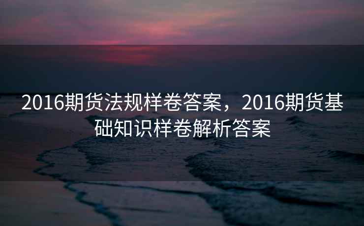 2016期货法规样卷答案，2016期货基础知识样卷解析答案