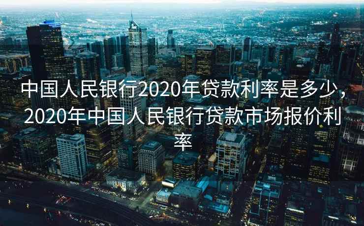 中国人民银行2020年贷款利率是多少，2020年中国人民银行贷款市场报价利率