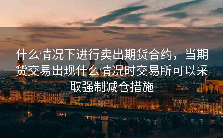 什么情况下进行卖出期货合约,当期货交易出现什么情况时交易所可以采取强制减仓措施 什么情况下进行卖出期货合约,当期货交易出现什么情况时交易所可以采取强制减仓措施