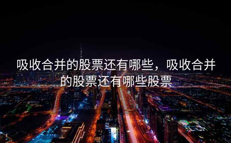 吸收合并的股票还有哪些,吸收合并的股票还有哪些股票 吸收合并的股票还有哪些,吸收合并的股票还有哪些股票