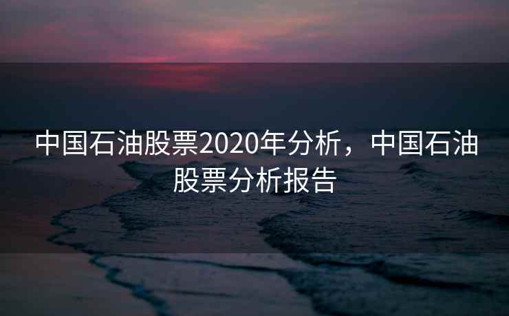 中国石油股票2020年分析，中国石油股票分析报告