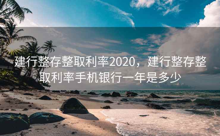 建行整存整取利率2020，建行整存整取利率手机银行一年是多少