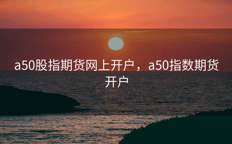 a50股指期货网上开户，a50指数期货开户