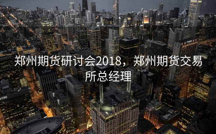 郑州期货研讨会2018,郑州期货交易所总经理 郑州期货研讨会2018,郑州期货交易所总经理
