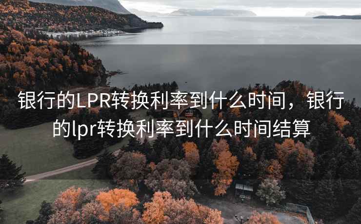 银行的LPR转换利率到什么时间，银行的lpr转换利率到什么时间结算