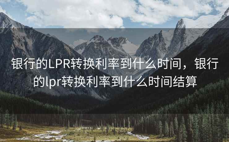 银行的LPR转换利率到什么时间，银行的lpr转换利率到什么时间结算