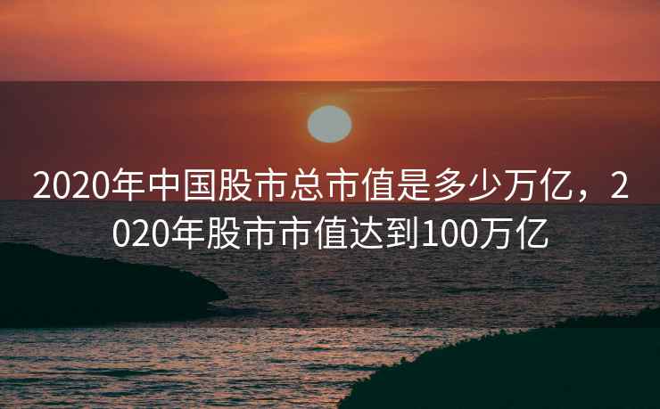 2020年中国股市总市值是多少万亿，2020年股市市值达到100万亿