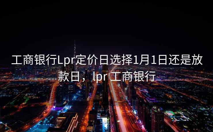 工商银行Lpr定价日选择1月1日还是放款日，lpr 工商银行