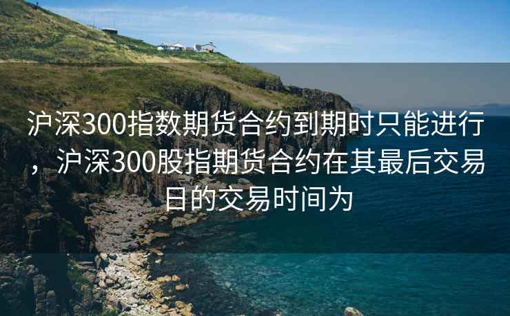 沪深300指数期货合约到期时只能进行，沪深300股指期货合约在其最后交易日的交易时间为