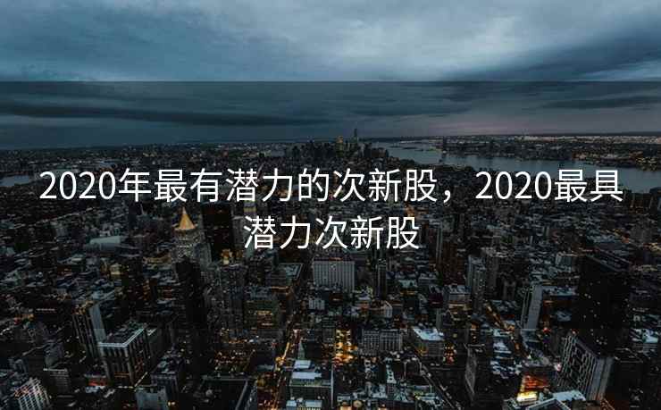2020年最有潜力的次新股,2020最具潜力次新股 2020年最有潜力的次新股,2020最具潜力次新股