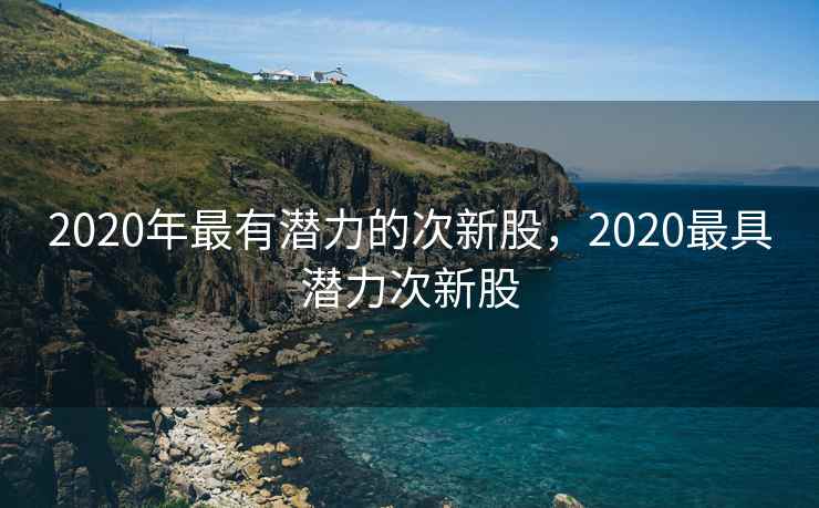 2020年最有潜力的次新股,2020最具潜力次新股 2020年最有潜力的次新股,2020最具潜力次新股