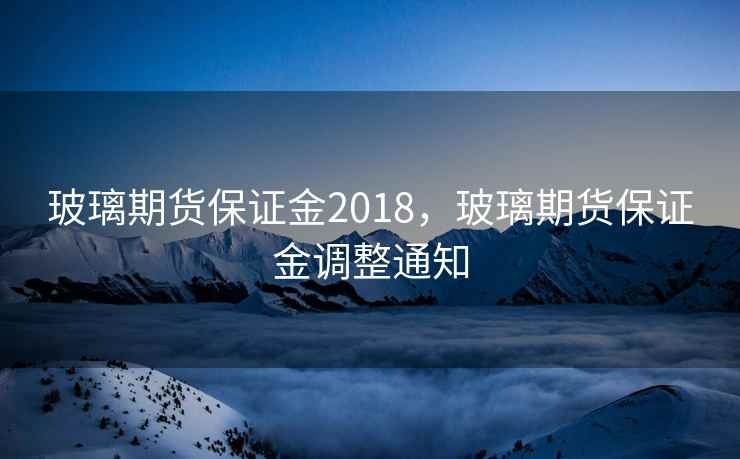 玻璃期货保证金2018，玻璃期货保证金调整通知